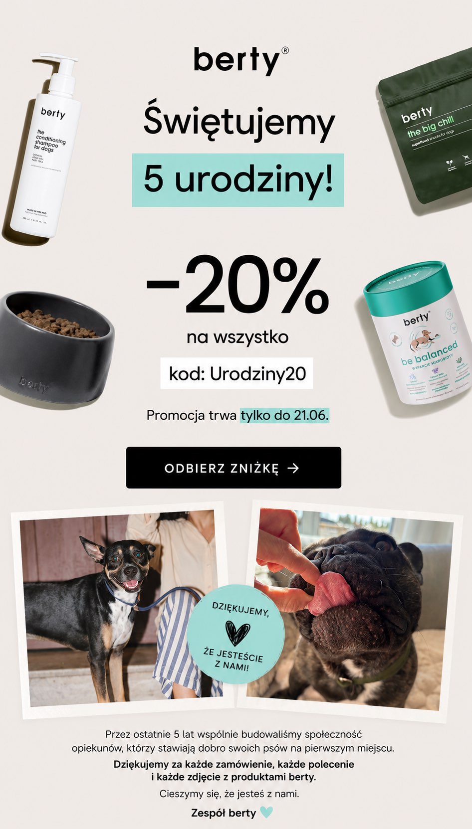 berty® Świętujemy 5 urodziny! -20% na wszystko kod: Urodziny20 Promocja trwa tylko do 21.06. ODBIERZ ZNIŻKĘ → DZIĘKUJEMY, ŻE JESTEŚCIE Z NAMI! Przez ostatnie 5 lat wspólnie budowaliśmy społeczność opiekunów, którzy stawiają dobro swoich psów na pierwszym miejscu. Dziękujemy za każde zamówienie, każde polecenie i każde zdjęcie z produktami berty. Cieszymy się, że jesteś z nami. Zespół berty </div><script type=
