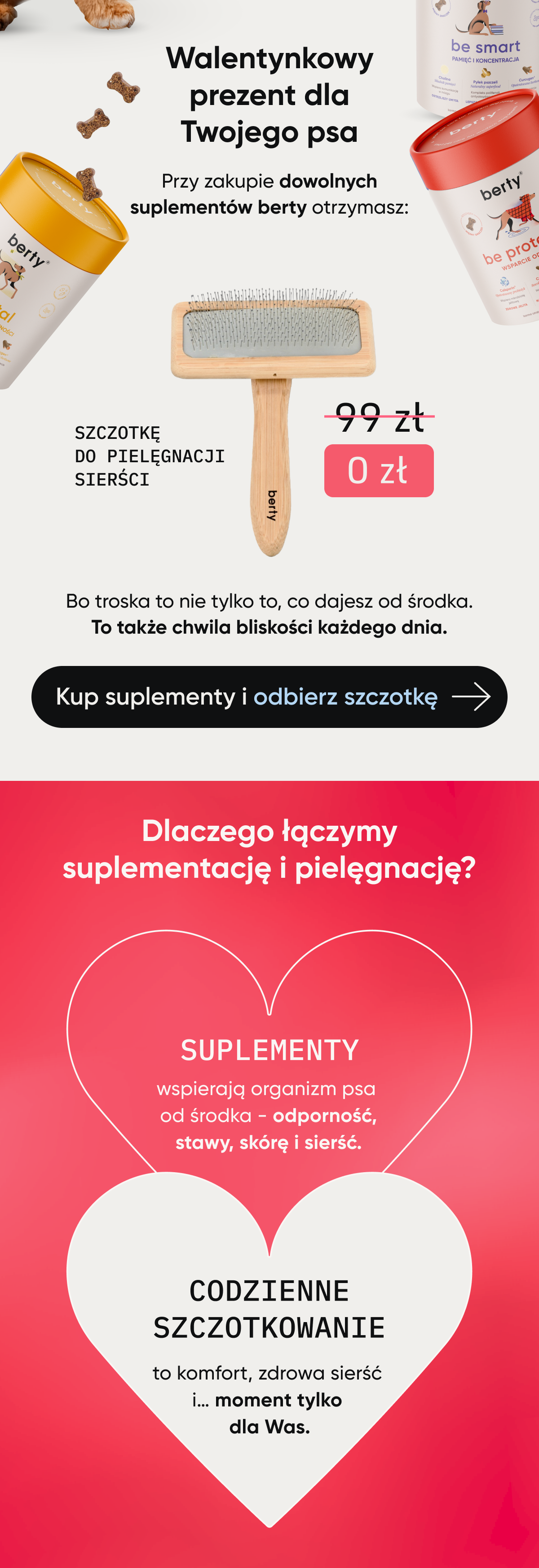 Walentynkowy prezent dla Twojego psa. Przy zakupie dowolnych suplementów berty otrzymasz szczotkę do pielęgnacji sierści. Bo troska to nie tylko to, co dajesz od środka. To także chwila bliskości kazdego dnia. Dlacego łączymy suplementację i pielęgnację? Suplementy wspierają organizm psa od środka - odporność, stawy, skórę i sierść. Codzienne szczotkowanie to komfort, zdrowa sierść i... moment tylko dla Was.