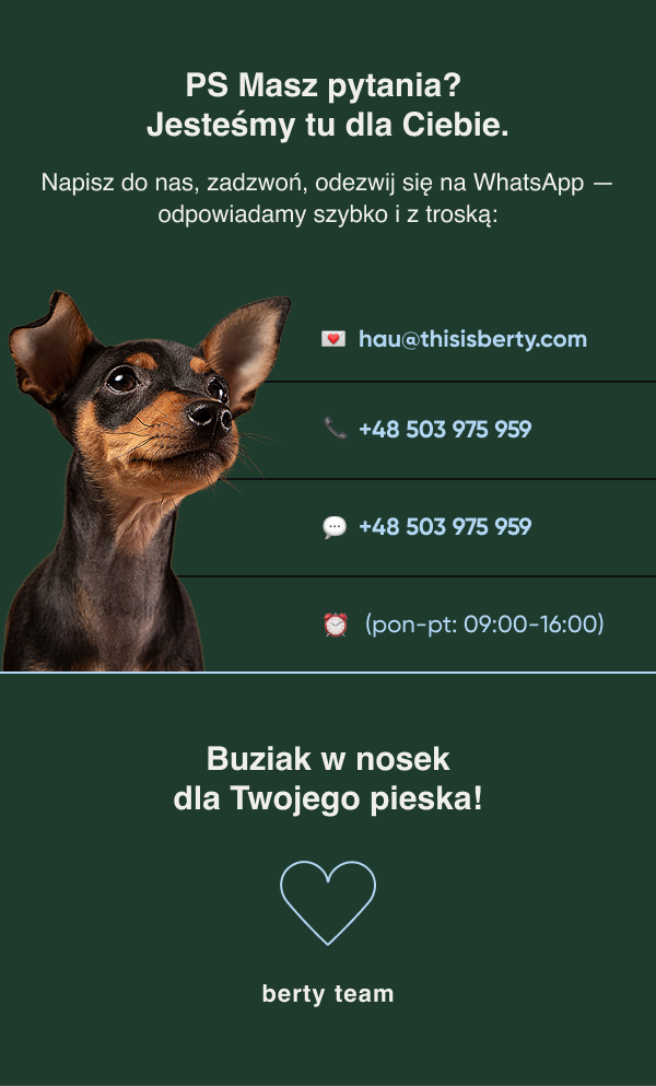 PS Masz pytania? Jesteśmy tu dla Ciebie. Napisz do nas, zadzwoń, odezwij się na WhatsApp — odpowiadamy szybko i z troską: hau@thisisberty.com +48 503 975 959 Buziak w nosek dla Twojego pieska! berty team