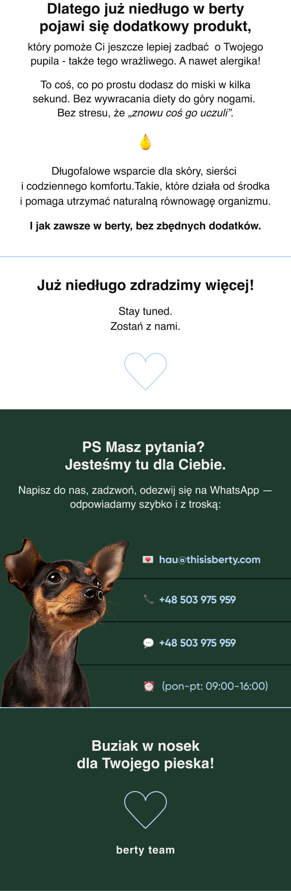 Dlatego już niedługo w berty pojawi się dodatkowy produkt, który pomoże Ci jeszcze lepiej zadbać o Twojego pupila także tego wrażliwego. A nawet alergika! To coś, co po prostu dodasz do miski w kilka sekund. Bez wywracania diety do góry nogami. Bez stresu, że „znowu coś go uczuli”. Długofalowe wsparcie dla skóry, sierści i codziennego komfortu. Takie, które działa od środka i pomaga utrzymać naturalną równowagę organizmu. I jak zawsze w berty bez zbędnych dodatków. Już niedługo zdradzimy więcej! Stay tuned. Zostań z nami. PS Masz pytania? Jesteśmy tu dla Ciebie.