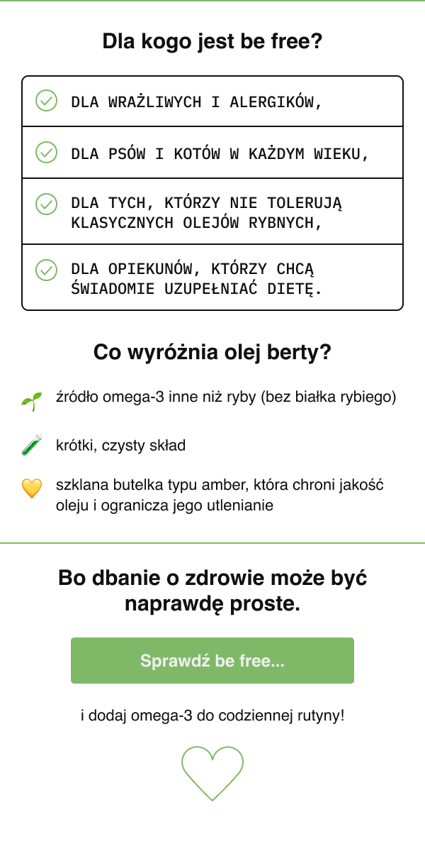 Dla kogo jest be free? dla wrażliwych i alergików, dla psów i kotów w każdym wieku, dla tych, którzy nie tolerują klasycznych olejów rybnych, dla opiekunów, którzy chcą świadomie uzupełniać dietę. Co wyróżnia olej berty? źródło omega-3 inne niż ryby (bez białka rybiego), krótki, czysty skład, szklana butelka typu amber, która chroni jakość oleju i ogranicza jego utlenianie Sekcja CTA Bo dbanie o zdrowie może być naprawdę proste. Sprawdź be free i dodaj omega-3 do codziennej rutyny!