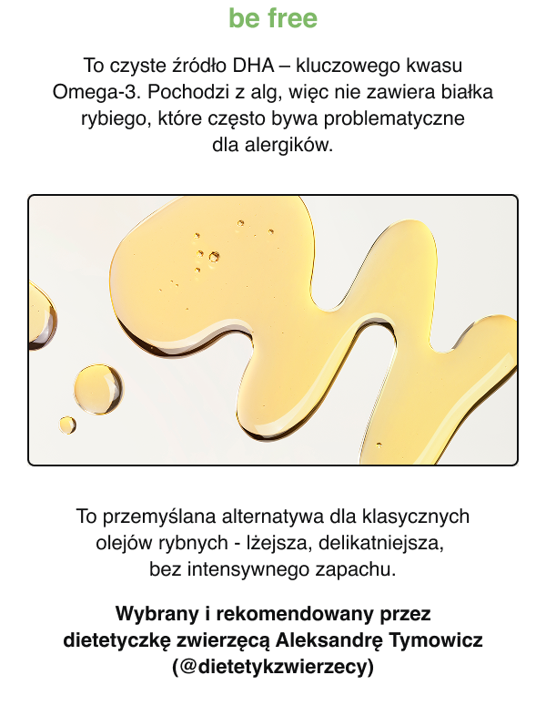 be free -To czyste źródło DHA — kluczowego kwasu Omega-3. Pochodzi z alg, więc nie zawiera białka rybiego, które często bywa problematyczne dla alergików. To przemyślana alternatywa dla klasycznych olejów rybnych – lżejsza, delikatniejsza, bez intensywnego zapachu. Wybrany i rekomendowany przez dietetyczkę zwierzęcą Aleksandrę Tymowicz (@dietetykzwierzecy)